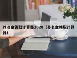 养老金领取计算器2020（养老金领取计算器）