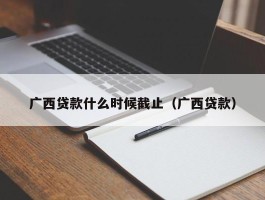 广西贷款什么时候截止（广西贷款）