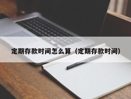 定期存款时间怎么算（定期存款时间）