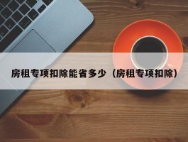 房租专项扣除能省多少（房租专项扣除）