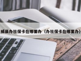 威县办社保卡在哪里办（办社保卡在哪里办）