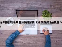 深圳摇号结果查询审核中（深圳摇号结果查询）