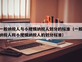 一般纳税人与小规模纳税人划分的标准（一般纳税人和小规模纳税人的划分标准）