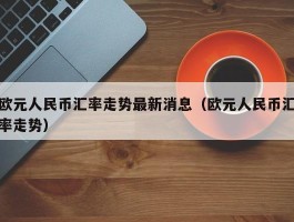 欧元人民币汇率走势最新消息（欧元人民币汇率走势）