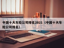 中国十大车险公司排名2021（中国十大车险公司排名）