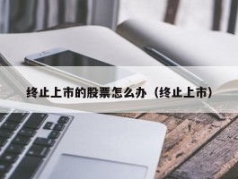 终止上市的股票怎么办（终止上市）