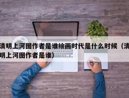 清明上河图作者是谁绘画时代是什么时候（清明上河图作者是谁）