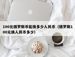 100元俄罗斯币能换多少人民币（俄罗斯100元换人民币多少）