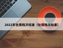 2022年社保档次标准（社保档次标准）