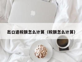 出口退税额怎么计算（税额怎么计算）