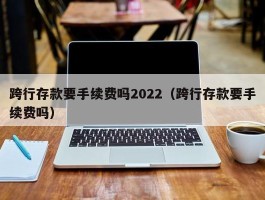 跨行存款要手续费吗2022（跨行存款要手续费吗）