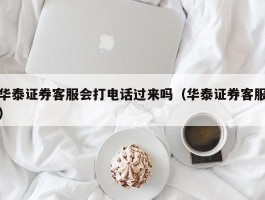 华泰证券客服会打电话过来吗（华泰证券客服）