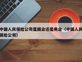 中国人民保险公司是国企还是央企（中国人民保险公司）