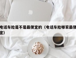 电话车险是不是最便宜的（电话车险哪家最便宜）