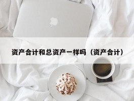 资产合计和总资产一样吗（资产合计）