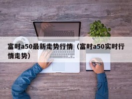 富时a50最新走势行情（富时a50实时行情走势）