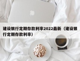 建设银行定期存款利率2022最新（建设银行定期存款利率）