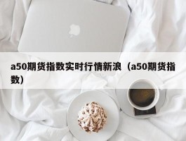 a50期货指数实时行情新浪（a50期货指数）