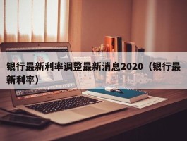 银行最新利率调整最新消息2020（银行最新利率）