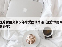 医疗保险交多少年享受医保待遇（医疗保险交多少年）