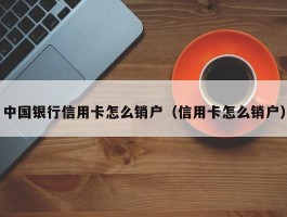 中国银行信用卡怎么销户（信用卡怎么销户）