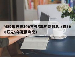 建设银行存100万元5年死期利息（存100万元5年死期利息）