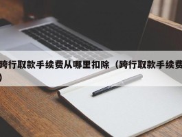 跨行取款手续费从哪里扣除（跨行取款手续费）