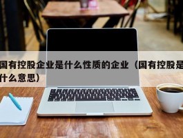 国有控股企业是什么性质的企业（国有控股是什么意思）