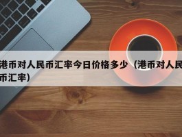 港币对人民币汇率今日价格多少（港币对人民币汇率）