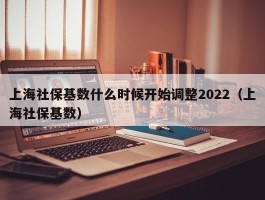 上海社保基数什么时候开始调整2022（上海社保基数）