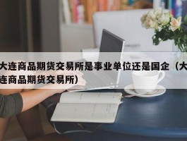 大连商品期货交易所是事业单位还是国企（大连商品期货交易所）