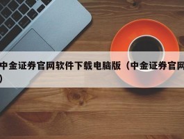 中金证券官网软件下载电脑版（中金证券官网）