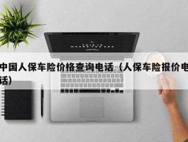 中国人保车险价格查询电话（人保车险报价电话）