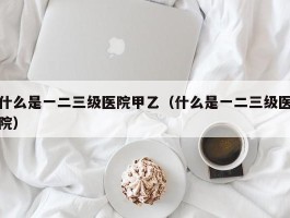 什么是一二三级医院甲乙（什么是一二三级医院）