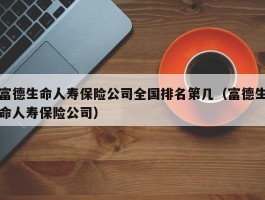 富德生命人寿保险公司全国排名第几（富德生命人寿保险公司）