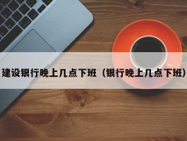 建设银行晚上几点下班（银行晚上几点下班）