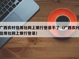 广西农村信用社网上银行登录不了（广西农村信用社网上银行登录）