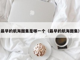 最早的航海图集是哪一个（最早的航海图集）