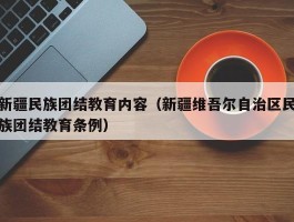 新疆民族团结教育内容（新疆维吾尔自治区民族团结教育条例）