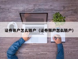 证券账户怎么销户（证券账户怎么销户）