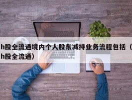 h股全流通境内个人股东减持业务流程包括（h股全流通）