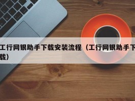 工行网银助手下载安装流程（工行网银助手下载）