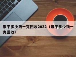 银子多少钱一克回收2022（银子多少钱一克回收）