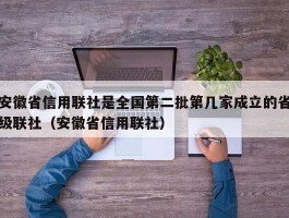 安徽省信用联社是全国第二批第几家成立的省级联社（安徽省信用联社）