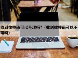 收到律师函可以不理吗?（收到律师函可以不理吗）