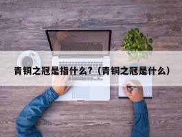 青铜之冠是指什么?（青铜之冠是什么）