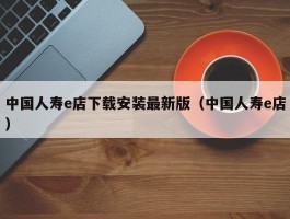 中国人寿e店下载安装最新版（中国人寿e店）