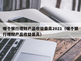 哪个银行理财产品收益最高2021（哪个银行理财产品收益最高）