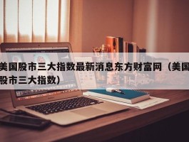 美国股市三大指数最新消息东方财富网（美国股市三大指数）