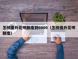 怎样提升花呗额度到6000（怎样提升花呗额度）